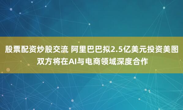 股票配资炒股交流 阿里巴巴拟2.5亿美元投资美图 双方将在AI与电商领域深度合作