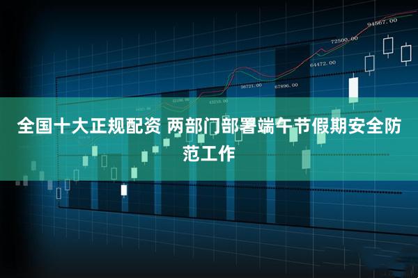 全国十大正规配资 两部门部署端午节假期安全防范工作