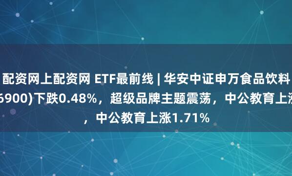 配资网上配资网 ETF最前线 | 华安中证申万食品饮料ETF(516900)下跌0.48%，超级品牌主题震荡，中公教育上涨1.71%