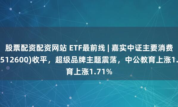 股票配资配资网站 ETF最前线 | 嘉实中证主要消费ETF(512600)收平，超级品牌主题震荡，中公教育上涨1.71%
