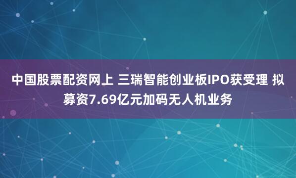 中国股票配资网上 三瑞智能创业板IPO获受理 拟募资7.69亿元加码无人机业务