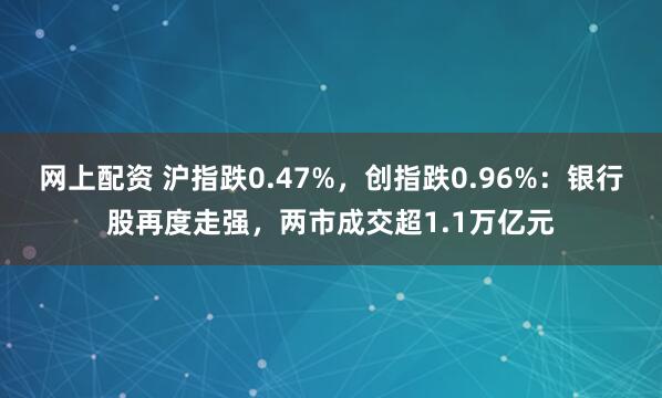 网上配资 沪指跌0.47%，创指跌0.96%：银行股再度走强，两市成交超1.1万亿元
