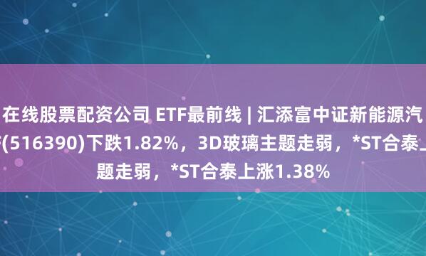 在线股票配资公司 ETF最前线 | 汇添富中证新能源汽车产业ETF(516390)下跌1.82%，3D玻璃主题走弱，*ST合泰上涨1.38%