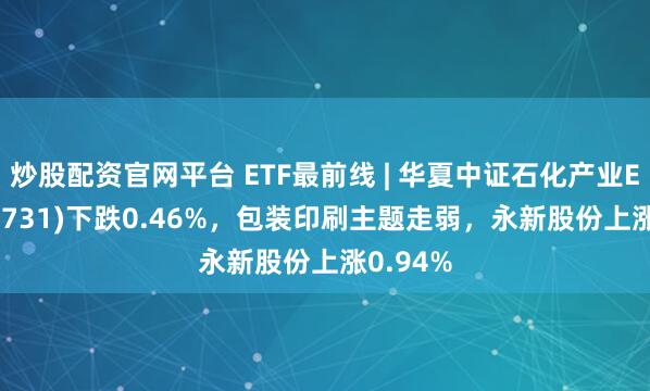 炒股配资官网平台 ETF最前线 | 华夏中证石化产业ETF(159731)下跌0.46%，包装印刷主题走弱，永新股份上涨0.94%