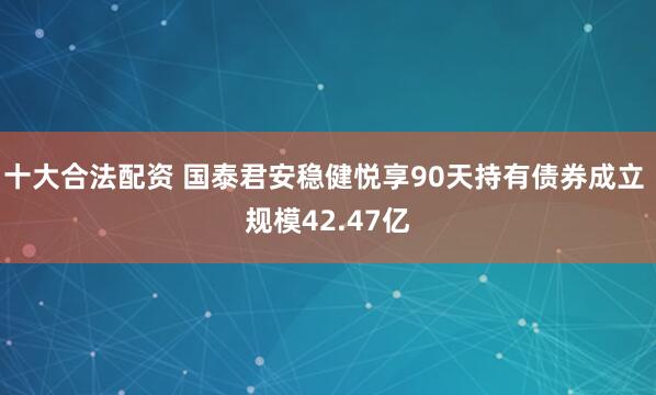 十大合法配资 国泰君安稳健悦享90天持有债券成立 规模42.47亿