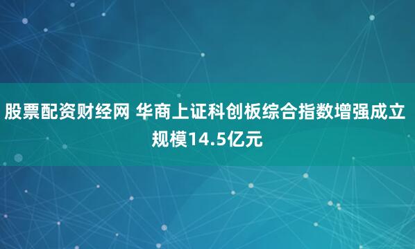 股票配资财经网 华商上证科创板综合指数增强成立 规模14.5亿元