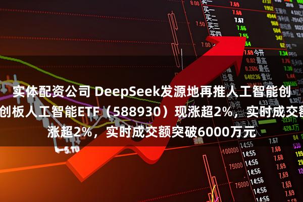 实体配资公司 DeepSeek发源地再推人工智能创新高地方案！科创板人工智能ETF（588930）现涨超2%，实时成交额突破6000万元