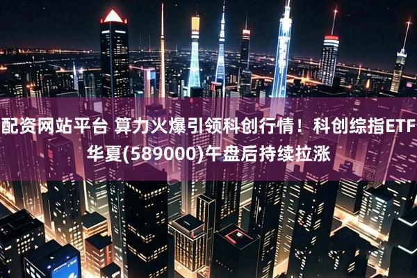 配资网站平台 算力火爆引领科创行情！科创综指ETF华夏(589000)午盘后持续拉涨