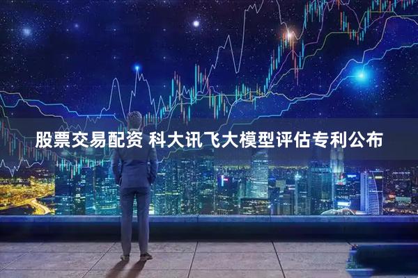 股票交易配资 科大讯飞大模型评估专利公布