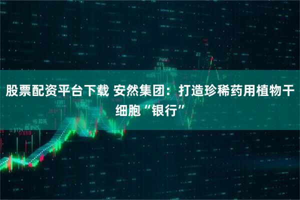 股票配资平台下载 安然集团：打造珍稀药用植物干细胞“银行”