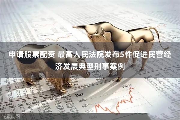 申请股票配资 最高人民法院发布5件促进民营经济发展典型刑事案例