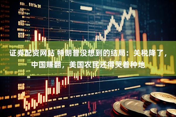 证券配资网站 特朗普没想到的结局：关税降了，中国赚翻，美国农民还得哭着种地