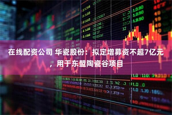 在线配资公司 华瓷股份：拟定增募资不超7亿元，用于东盟陶瓷谷项目