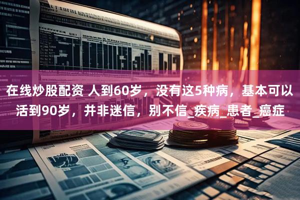 在线炒股配资 人到60岁，没有这5种病，基本可以活到90岁，并非迷信，别不信_疾病_患者_癌症