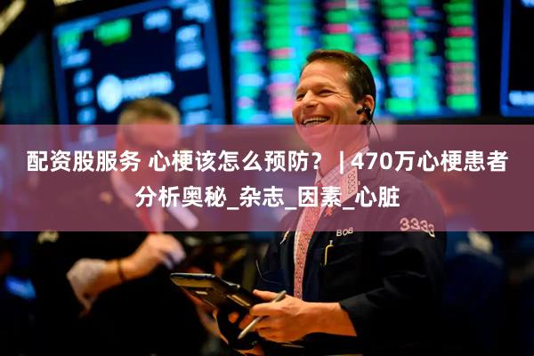 配资股服务 心梗该怎么预防？ | 470万心梗患者分析奥秘_杂志_因素_心脏