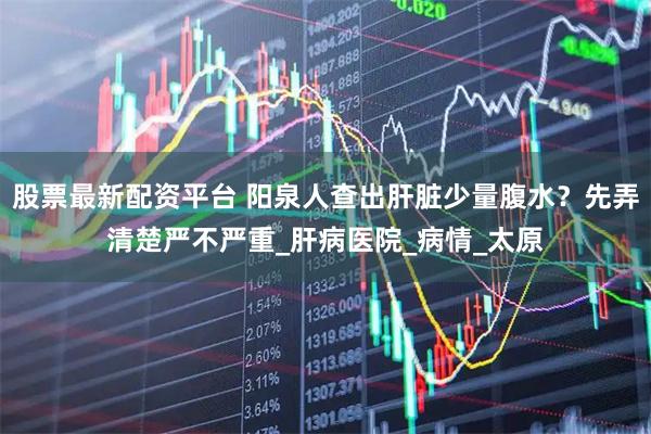 股票最新配资平台 阳泉人查出肝脏少量腹水？先弄清楚严不严重_肝病医院_病情_太原