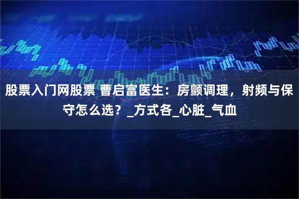 股票入门网股票 曹启富医生：房颤调理，射频与保守怎么选？_方式各_心脏_气血