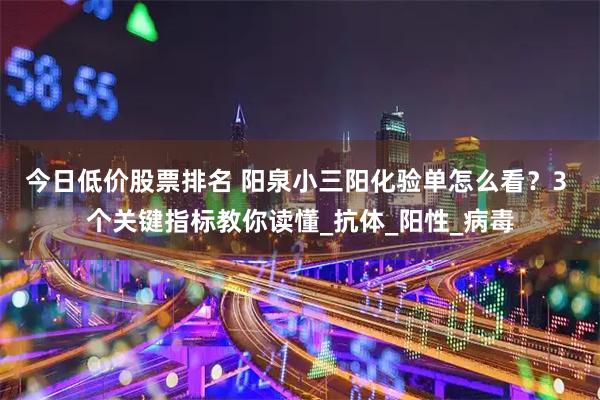 今日低价股票排名 阳泉小三阳化验单怎么看？3 个关键指标教你读懂_抗体_阳性_病毒