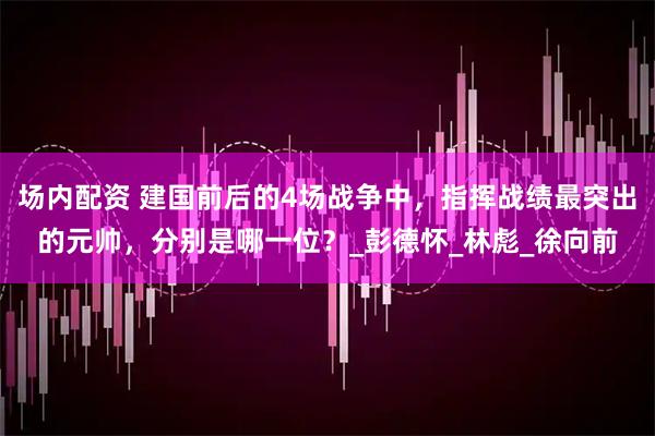 场内配资 建国前后的4场战争中，指挥战绩最突出的元帅，分别是哪一位？_彭德怀_林彪_徐向前
