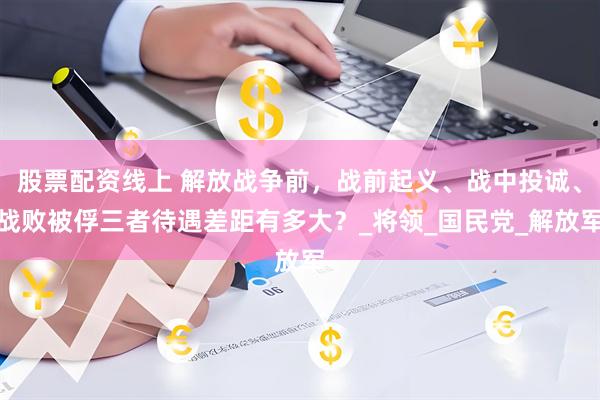 股票配资线上 解放战争前，战前起义、战中投诚、战败被俘三者待遇差距有多大？_将领_国民党_解放军