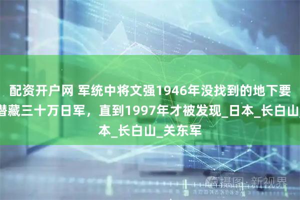 配资开户网 军统中将文强1946年没找到的地下要塞：能潜藏三十万日军，直到1997年才被发现_日本_长白山_关东军