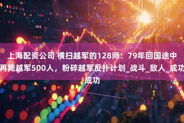 上海配资公司 横扫越军的128师：79年回国途中再毙越军500人，粉碎越军反扑计划_战斗_敌人_成功