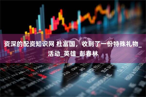 资深的配资知识网 杜富国，收到了一份特殊礼物_活动_英雄_彭春林