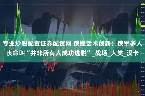 专业炒股配资证券配资网 俄媒话术创新：俄军多人丧命叫“并非所有人成功逃脱”_战场_人类_汉卡