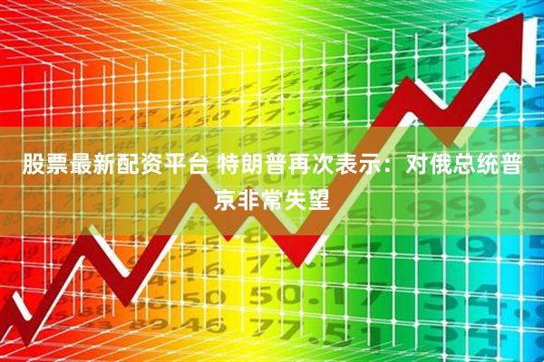 股票最新配资平台 特朗普再次表示：对俄总统普京非常失望