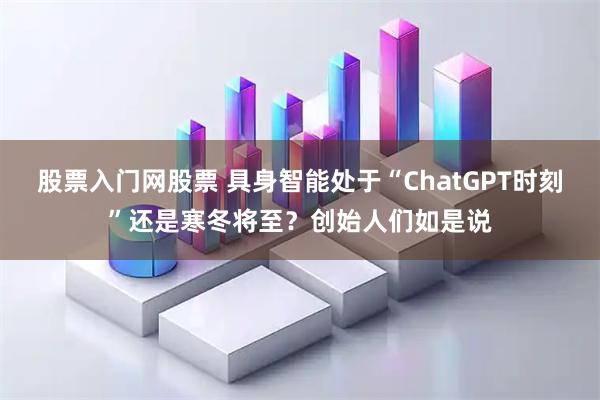 股票入门网股票 具身智能处于“ChatGPT时刻”还是寒冬将至？创始人们如是说