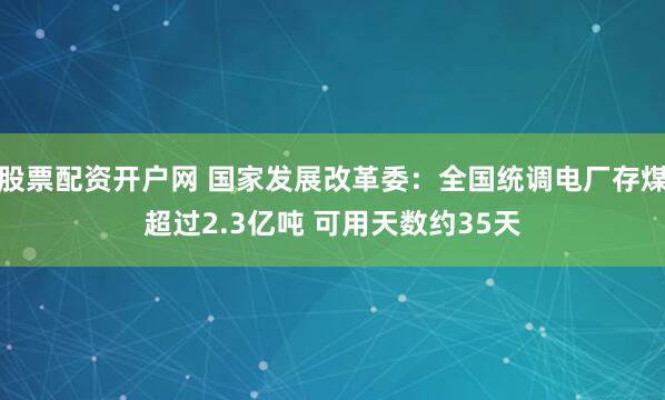 股票配资开户网 国家发展改革委：全国统调电厂存煤超过2.3亿吨 可用天数约35天