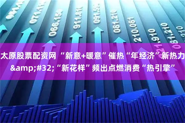 太原股票配资网 “新意+暖意”催热“年经济”新热力 “新花样”频出点燃消费“热引擎”