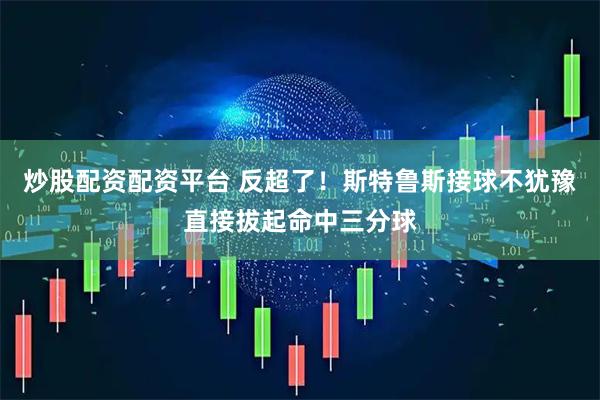 炒股配资配资平台 反超了！斯特鲁斯接球不犹豫直接拔起命中三分球