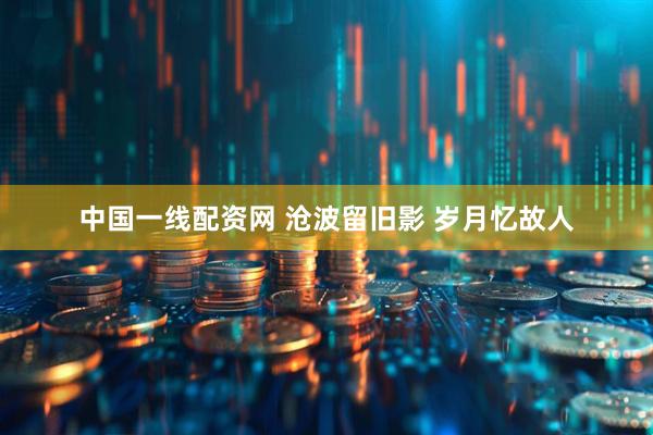 中国一线配资网 沧波留旧影 岁月忆故人