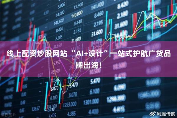 线上配资炒股网站 “AI+设计”一站式护航广货品牌出海!