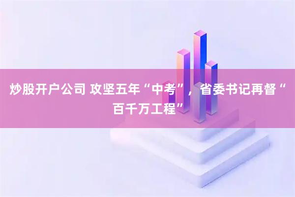 炒股开户公司 攻坚五年“中考”，省委书记再督“百千万工程”