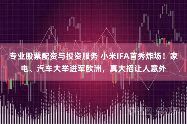 专业股票配资与投资服务 小米IFA首秀炸场！家电、汽车大举进军欧洲，真大招让人意外