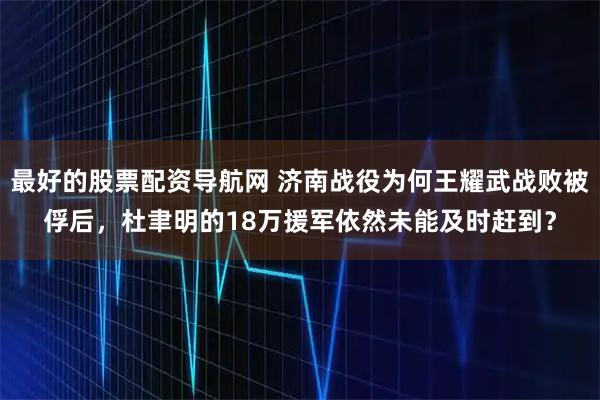最好的股票配资导航网 济南战役为何王耀武战败被俘后，杜聿明的18万援军依然未能及时赶到？