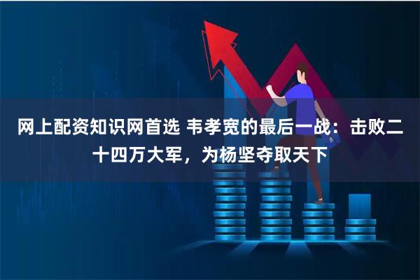 网上配资知识网首选 韦孝宽的最后一战：击败二十四万大军，为杨坚夺取天下